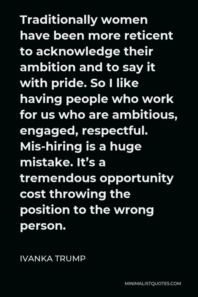 Ivanka Trump Quote - Traditionally women have been more reticent to acknowledge their ambition and to say it with pride. So I like having people who work for us who are ambitious, engaged, respectful. Mis-hiring is a huge mistake. It’s a tremendous opportunity cost throwing the position to the wrong person.
