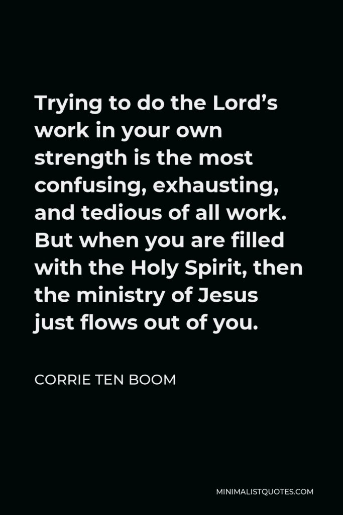 Corrie ten Boom Quote - Trying to do the Lord’s work in your own strength is the most confusing, exhausting, and tedious of all work. But when you are filled with the Holy Spirit, then the ministry of Jesus just flows out of you.