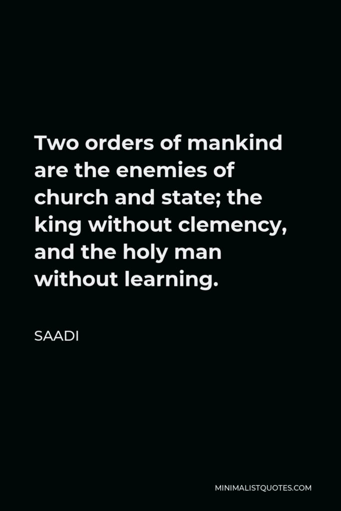Saadi Quote - Two orders of mankind are the enemies of church and state; the king without clemency, and the holy man without learning.