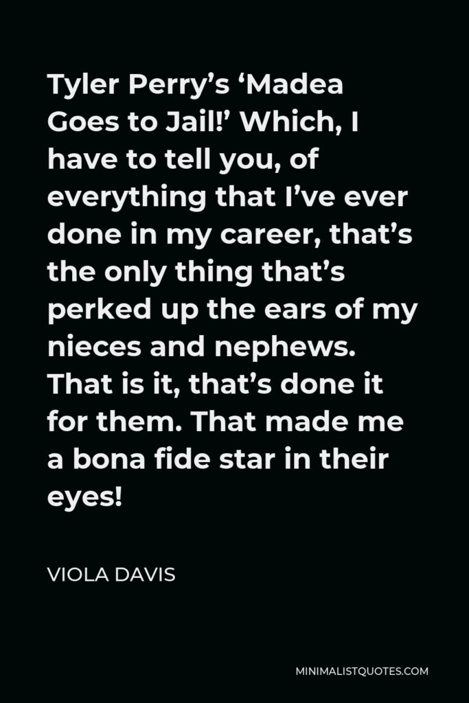Viola Davis Quote - Tyler Perry’s ‘Madea Goes to Jail!’ Which, I have to tell you, of everything that I’ve ever done in my career, that’s the only thing that’s perked up the ears of my nieces and nephews. That is it, that’s done it for them. That made me a bona fide star in their eyes!