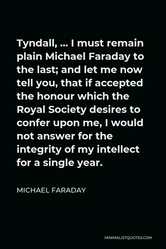Michael Faraday Quote - Tyndall, … I must remain plain Michael Faraday to the last; and let me now tell you, that if accepted the honour which the Royal Society desires to confer upon me, I would not answer for the integrity of my intellect for a single year.