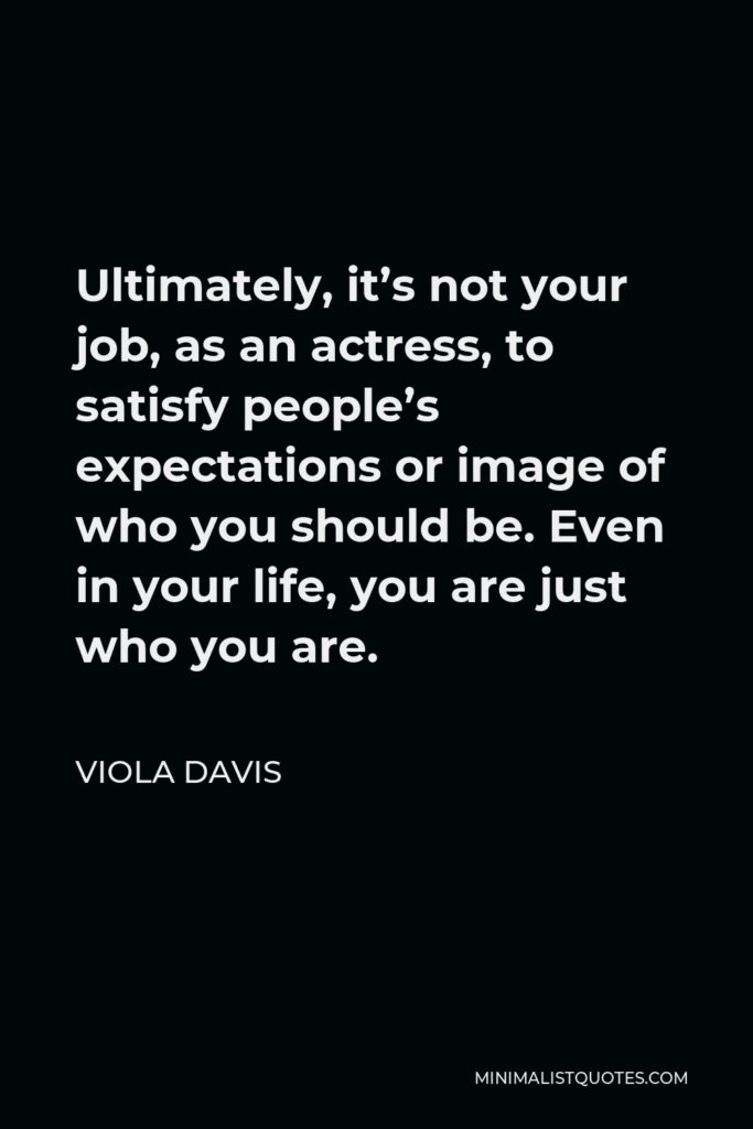 Viola Davis Quote - Ultimately, it’s not your job, as an actress, to satisfy people’s expectations or image of who you should be. Even in your life, you are just who you are.