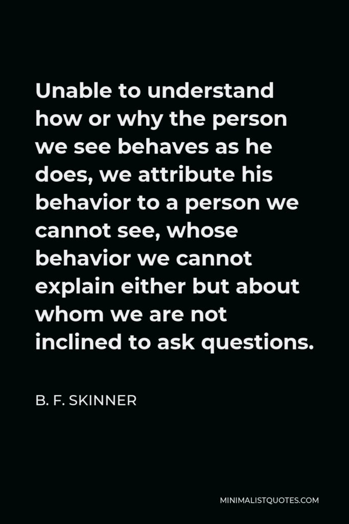 B. F. Skinner Quote - Unable to understand how or why the person we see behaves as he does, we attribute his behavior to a person we cannot see, whose behavior we cannot explain either but about whom we are not inclined to ask questions.