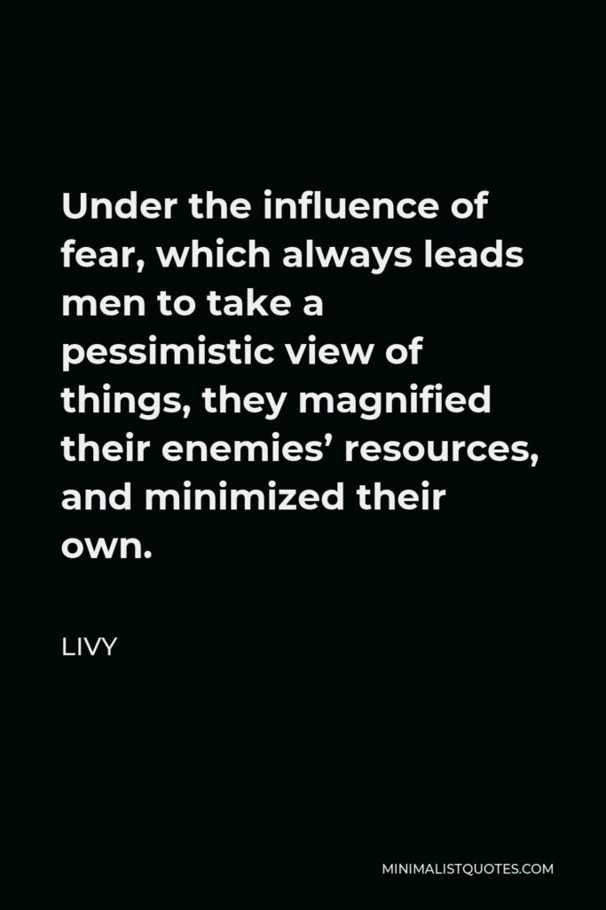 Livy Quote - Under the influence of fear, which always leads men to take a pessimistic view of things, they magnified their enemies’ resources, and minimized their own.