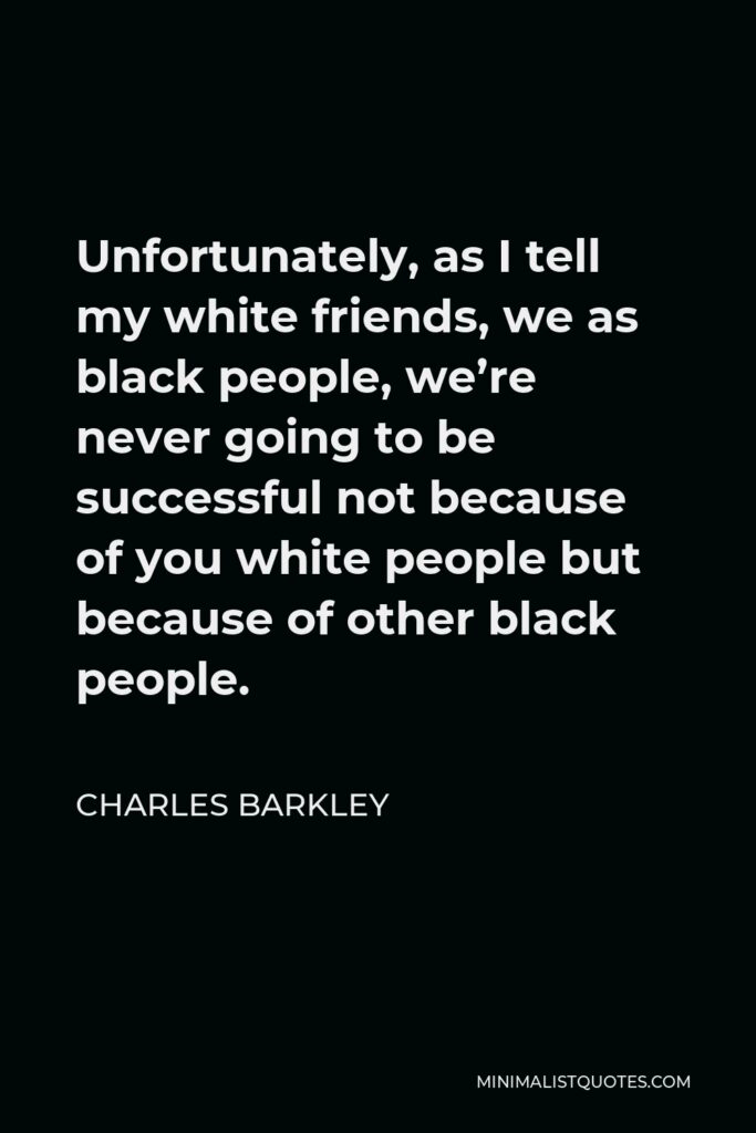 Charles Barkley Quote - Unfortunately, as I tell my white friends, we as black people, we’re never going to be successful not because of you white people but because of other black people.