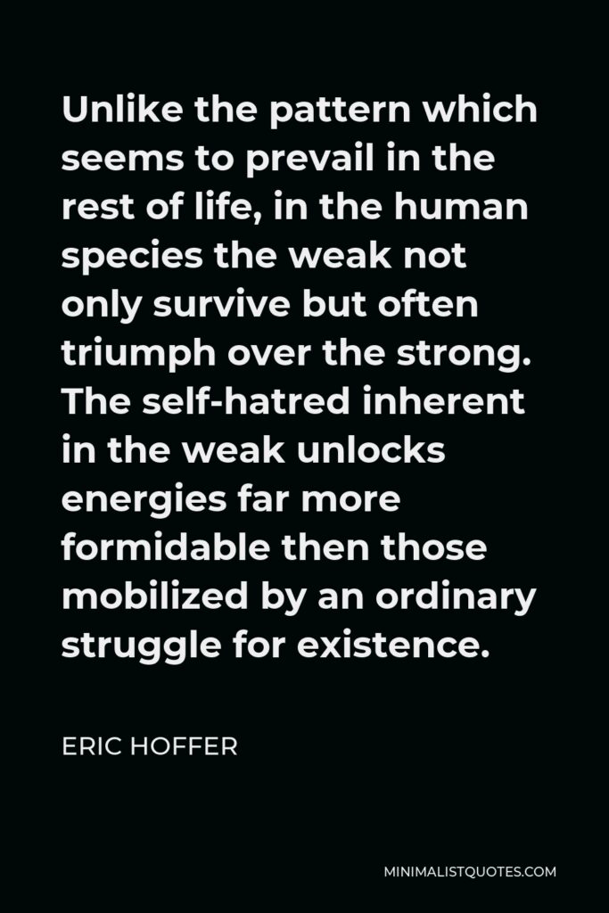 Eric Hoffer Quote - Unlike the pattern which seems to prevail in the rest of life, in the human species the weak not only survive but often triumph over the strong. The self-hatred inherent in the weak unlocks energies far more formidable then those mobilized by an ordinary struggle for existence.