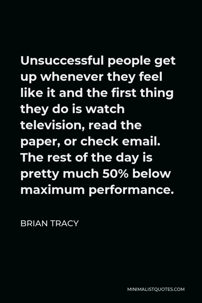 Brian Tracy Quote - Unsuccessful people get up whenever they feel like it and the first thing they do is watch television, read the paper, or check email. The rest of the day is pretty much 50% below maximum performance.