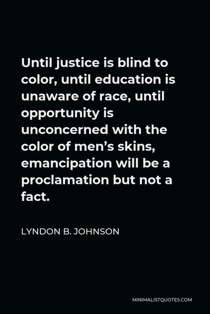 Lyndon B. Johnson Quote - Until justice is blind to color, until education is unaware of race, until opportunity is unconcerned with the color of men’s skins, emancipation will be a proclamation but not a fact.