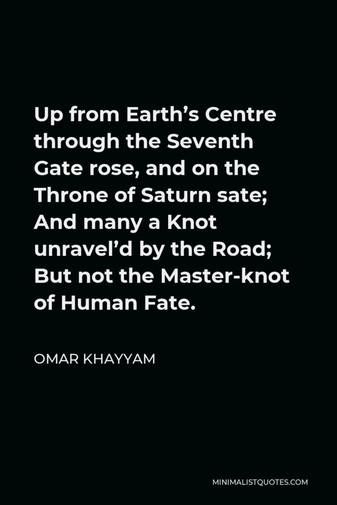 Omar Khayyam Quote - Up from Earth’s Centre through the Seventh Gate rose, and on the Throne of Saturn sate; And many a Knot unravel’d by the Road; But not the Master-knot of Human Fate.