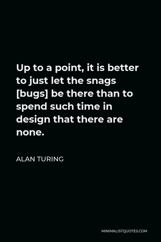 Alan Turing Quote - Up to a point, it is better to just let the snags [bugs] be there than to spend such time in design that there are none.