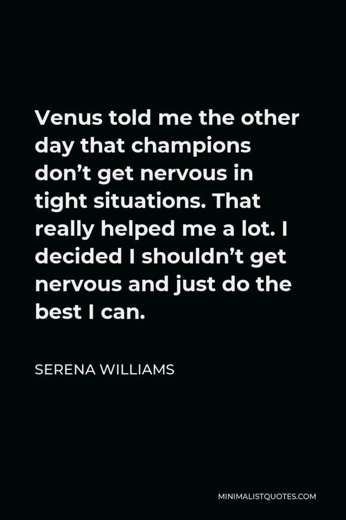 Serena Williams Quote - Venus told me the other day that champions don’t get nervous in tight situations. That really helped me a lot. I decided I shouldn’t get nervous and just do the best I can.