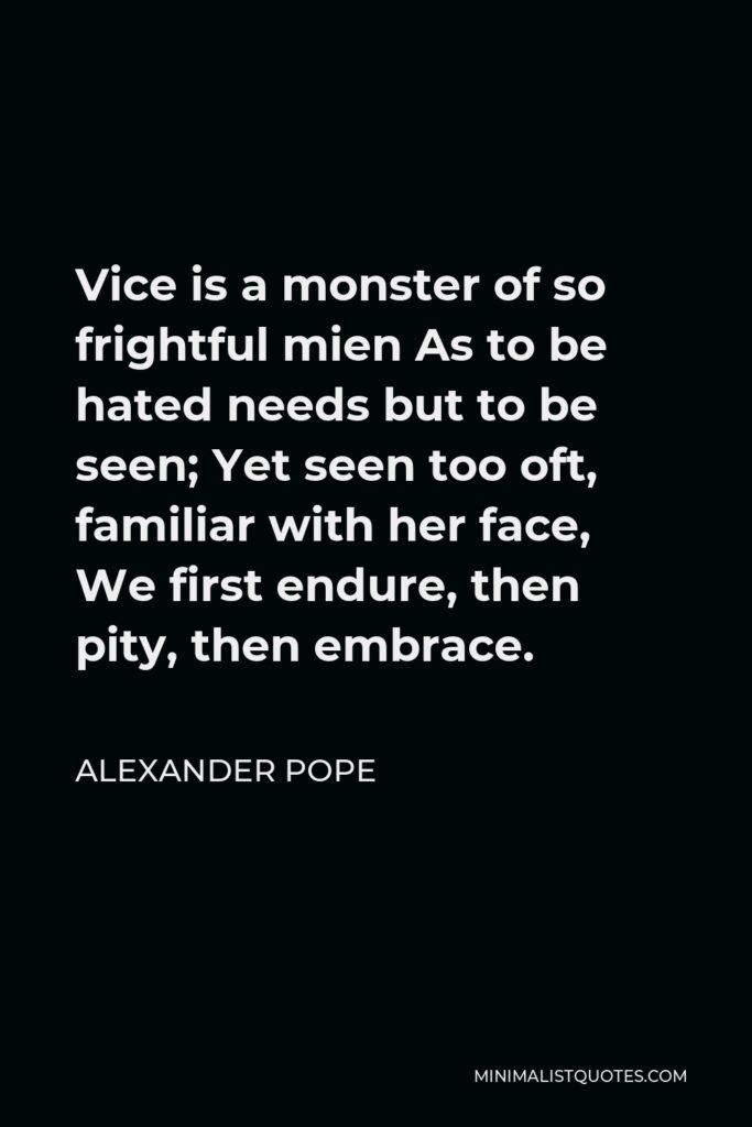 Alexander Pope Quote - Vice is a monster of so frightful mien As to be hated needs but to be seen; Yet seen too oft, familiar with her face, We first endure, then pity, then embrace.