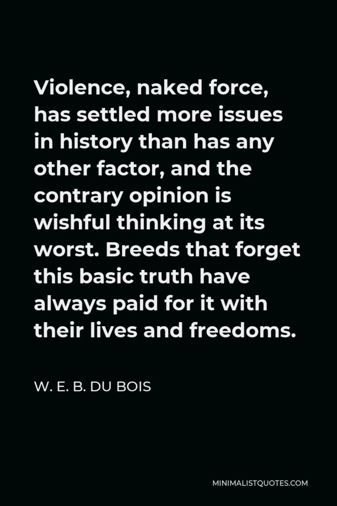 W. E. B. Du Bois Quote - Violence, naked force, has settled more issues in history than has any other factor, and the contrary opinion is wishful thinking at its worst. Breeds that forget this basic truth have always paid for it with their lives and freedoms.