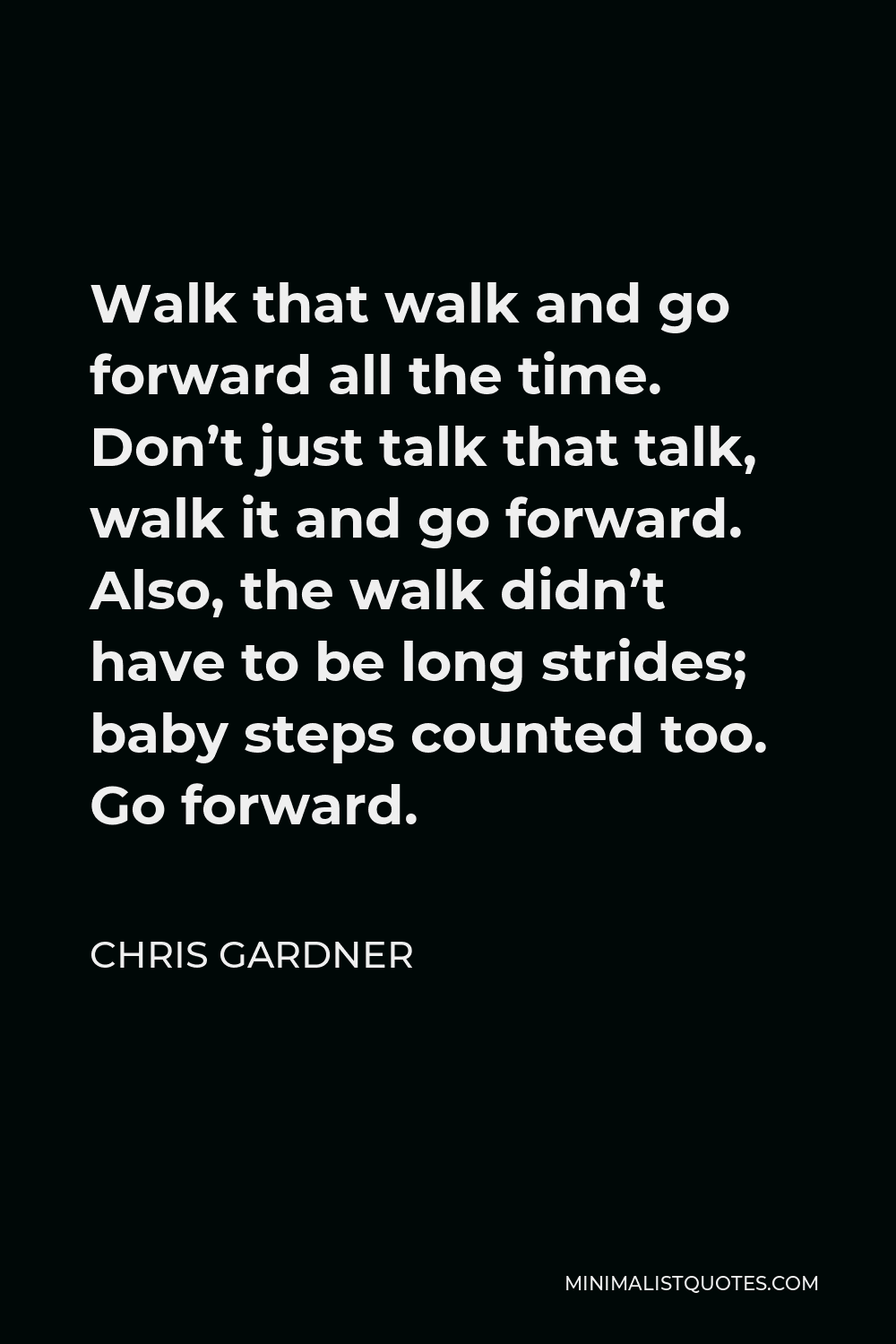 Chris Gardner Quote - Walk that walk and go forward all the time. Don’t just talk that talk, walk it and go forward. Also, the walk didn’t have to be long strides; baby steps counted too. Go forward.