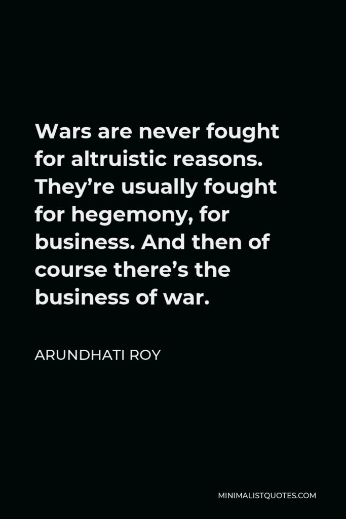 Arundhati Roy Quote - Wars are never fought for altruistic reasons. They’re usually fought for hegemony, for business. And then of course there’s the business of war.