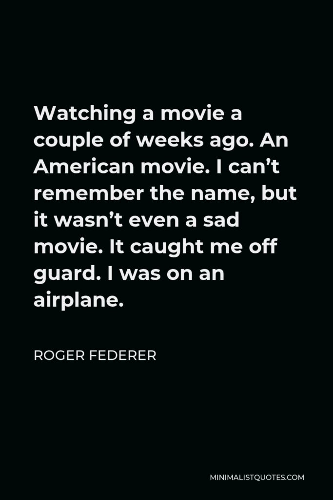 Roger Federer Quote - Watching a movie a couple of weeks ago. An American movie. I can’t remember the name, but it wasn’t even a sad movie. It caught me off guard. I was on an airplane.