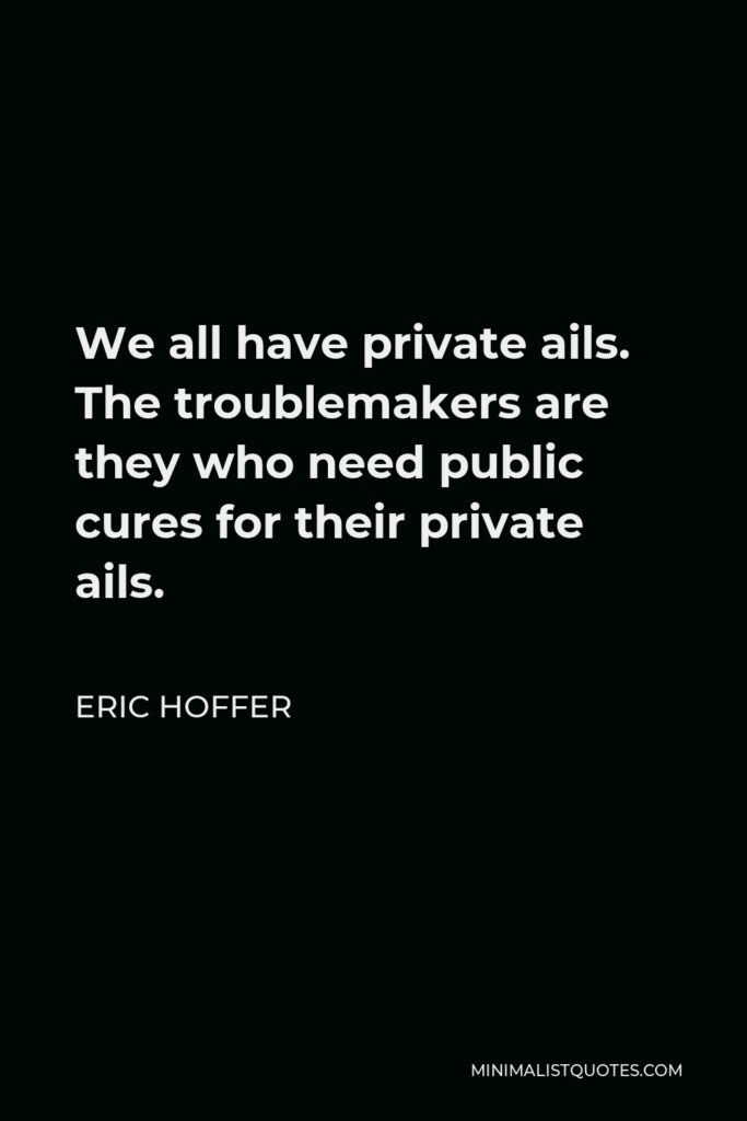 Eric Hoffer Quote - We all have private ails. The troublemakers are they who need public cures for their private ails.
