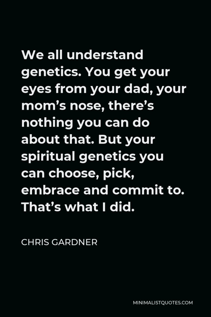 Chris Gardner Quote - We all understand genetics. You get your eyes from your dad, your mom’s nose, there’s nothing you can do about that. But your spiritual genetics you can choose, pick, embrace and commit to. That’s what I did.