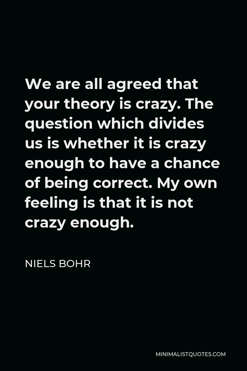 Niels Bohr Quote - We are all agreed that your theory is crazy. The question which divides us is whether it is crazy enough to have a chance of being correct. My own feeling is that it is not crazy enough.