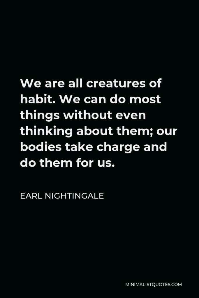 Earl Nightingale Quote - We are all creatures of habit. We can do most things without even thinking about them; our bodies take charge and do them for us.
