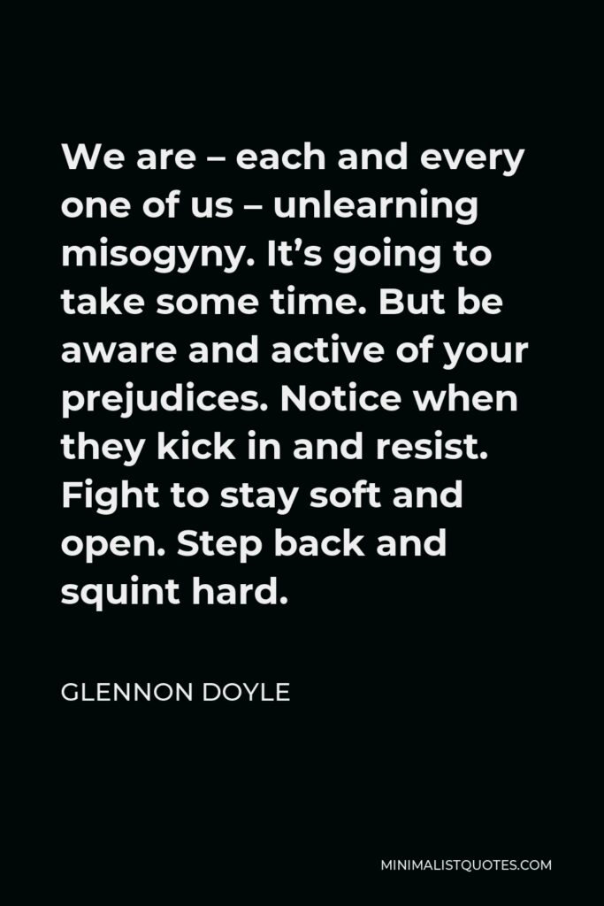 Glennon Doyle Quote - We are – each and every one of us – unlearning misogyny. It’s going to take some time. But be aware and active of your prejudices. Notice when they kick in and resist. Fight to stay soft and open. Step back and squint hard.