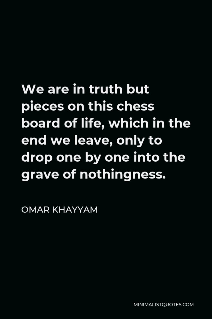 Omar Khayyam Quote - We are in truth but pieces on this chess board of life, which in the end we leave, only to drop one by one into the grave of nothingness.