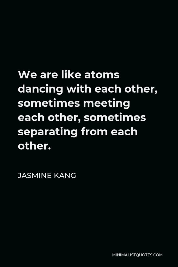 Jasmine Kang Quote - We are like atoms dancing with each other, sometimes meeting each other, sometimes separating from each other.