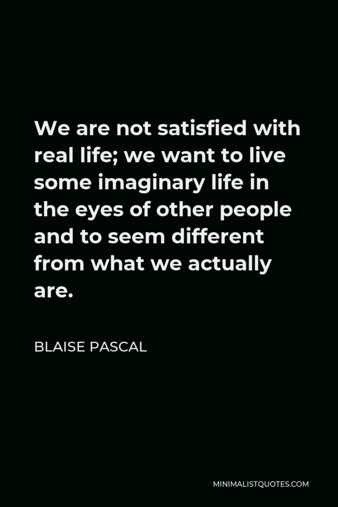 Blaise Pascal Quote - We are not satisfied with real life; we want to live some imaginary life in the eyes of other people and to seem different from what we actually are.