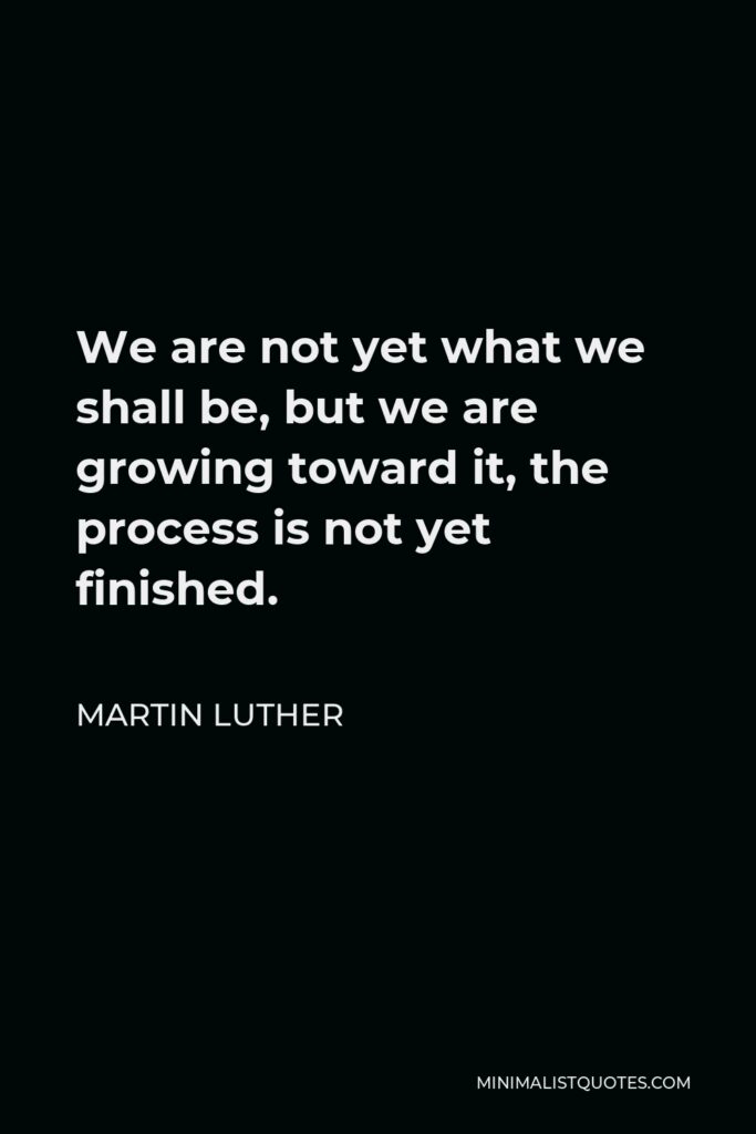 Martin Luther Quote - We are not yet what we shall be, but we are growing toward it, the process is not yet finished.