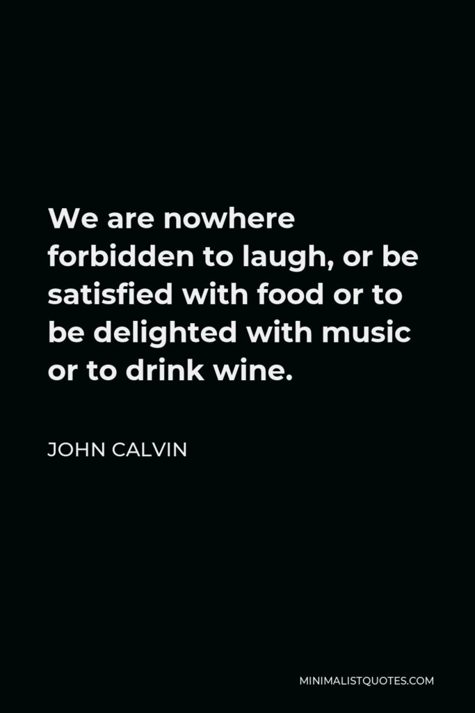 John Calvin Quote - We are nowhere forbidden to laugh, or be satisfied with food or to be delighted with music or to drink wine.