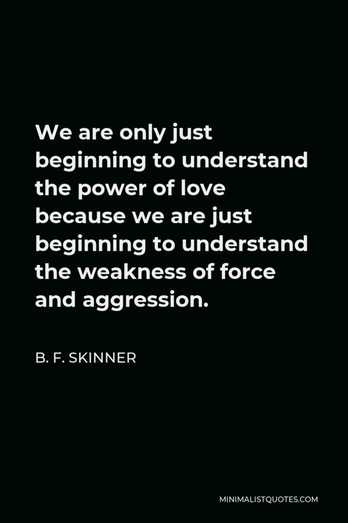 B. F. Skinner Quote - We are only just beginning to understand the power of love because we are just beginning to understand the weakness of force and aggression.
