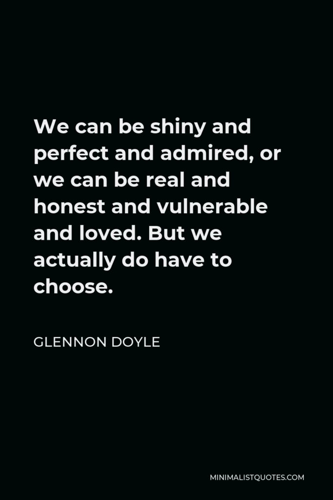 Glennon Doyle Quote - We can be shiny and perfect and admired, or we can be real and honest and vulnerable and loved. But we actually do have to choose.