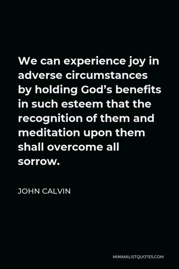 John Calvin Quote - We can experience joy in adverse circumstances by holding God’s benefits in such esteem that the recognition of them and meditation upon them shall overcome all sorrow.