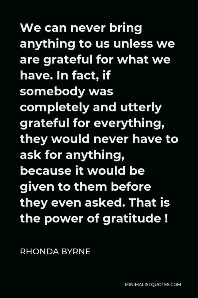 Rhonda Byrne Quote - We can never bring anything to us unless we are grateful for what we have. In fact, if somebody was completely and utterly grateful for everything, they would never have to ask for anything, because it would be given to them before they even asked. That is the power of gratitude !