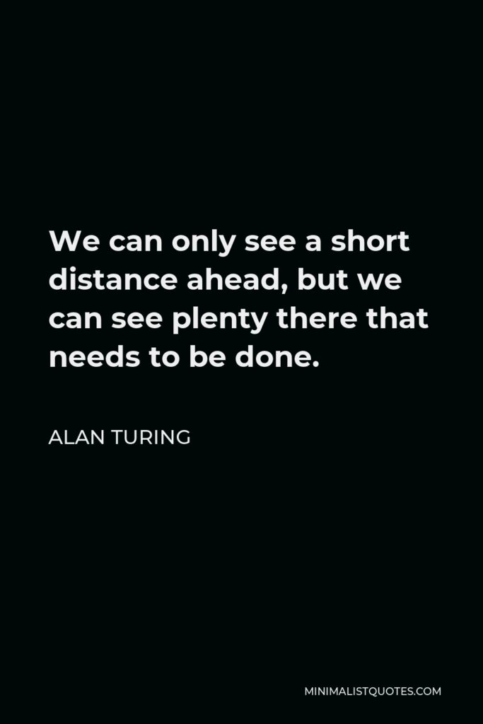 Alan Turing Quote - We can only see a short distance ahead, but we can see plenty there that needs to be done.