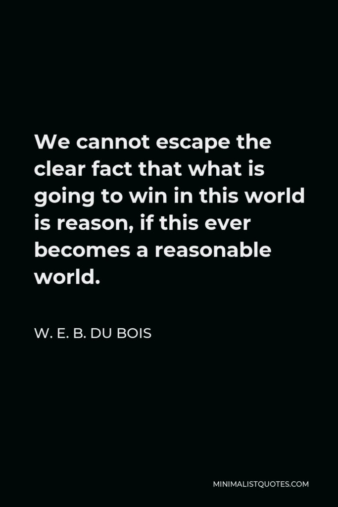 W. E. B. Du Bois Quote - We cannot escape the clear fact that what is going to win in this world is reason, if this ever becomes a reasonable world.