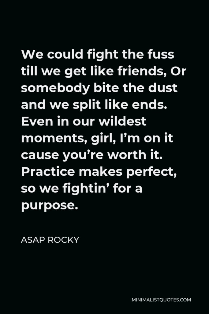 ASAP Rocky Quote - We could fight the fuss till we get like friends, Or somebody bite the dust and we split like ends. Even in our wildest moments, girl, I’m on it cause you’re worth it. Practice makes perfect, so we fightin’ for a purpose.