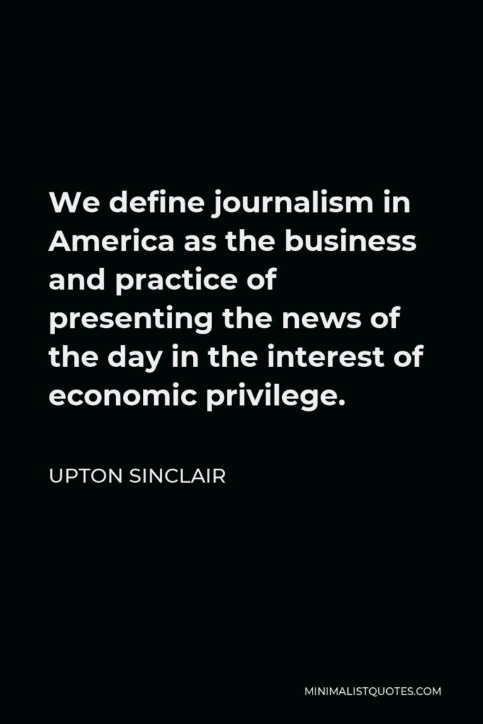 Upton Sinclair Quote - We define journalism in America as the business and practice of presenting the news of the day in the interest of economic privilege.
