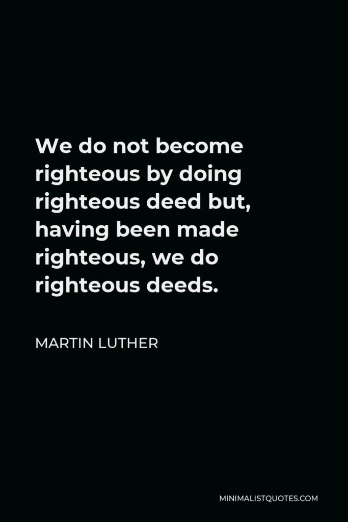 Martin Luther Quote - We do not become righteous by doing righteous deed but, having been made righteous, we do righteous deeds.