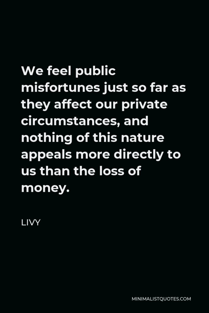 Livy Quote - We feel public misfortunes just so far as they affect our private circumstances, and nothing of this nature appeals more directly to us than the loss of money.