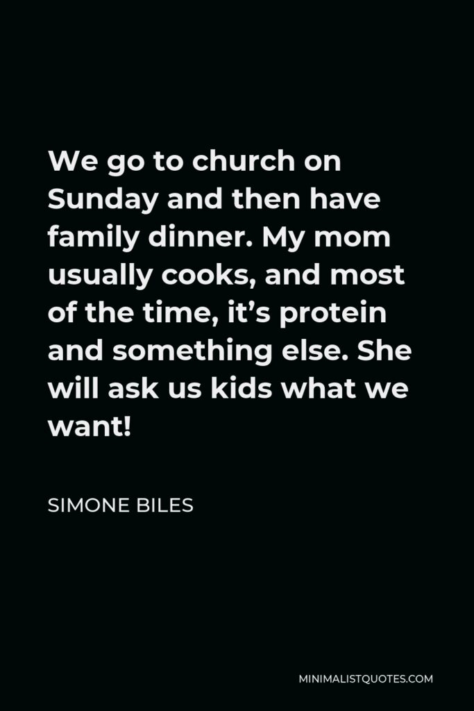 Simone Biles Quote - We go to church on Sunday and then have family dinner. My mom usually cooks, and most of the time, it’s protein and something else. She will ask us kids what we want!