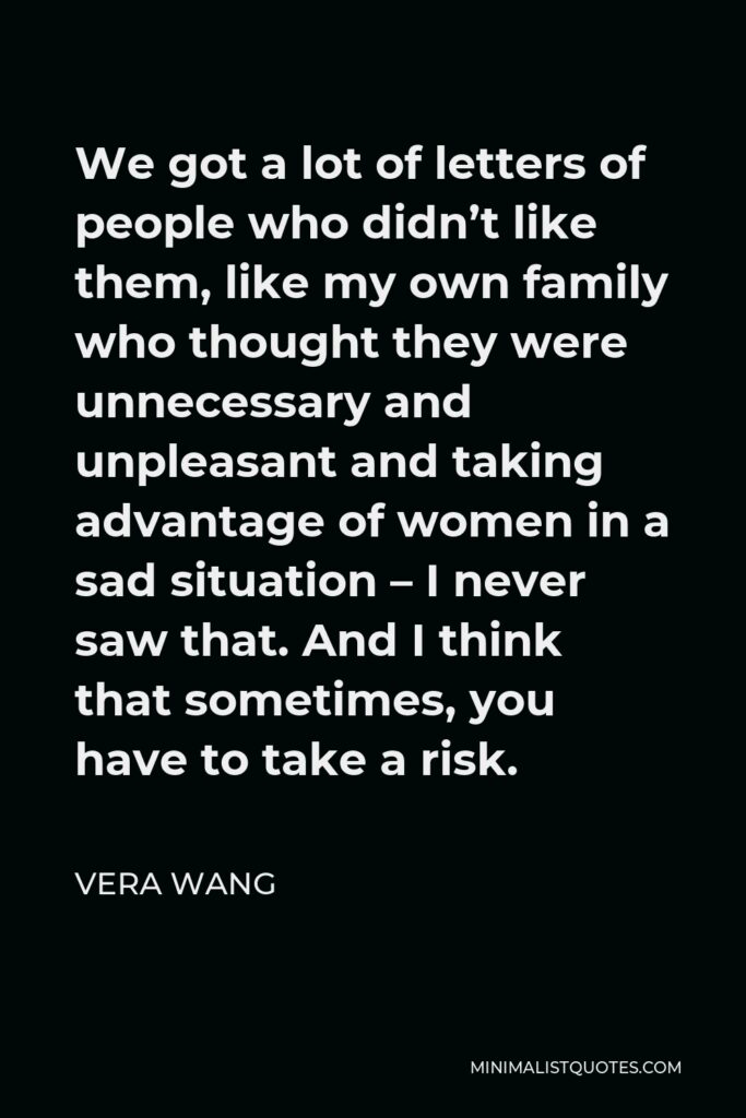 Vera Wang Quote - We got a lot of letters of people who didn’t like them, like my own family who thought they were unnecessary and unpleasant and taking advantage of women in a sad situation – I never saw that. And I think that sometimes, you have to take a risk.