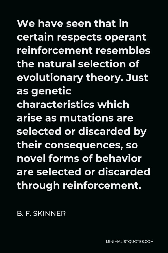 B. F. Skinner Quote - We have seen that in certain respects operant reinforcement resembles the natural selection of evolutionary theory. Just as genetic characteristics which arise as mutations are selected or discarded by their consequences, so novel forms of behavior are selected or discarded through reinforcement.