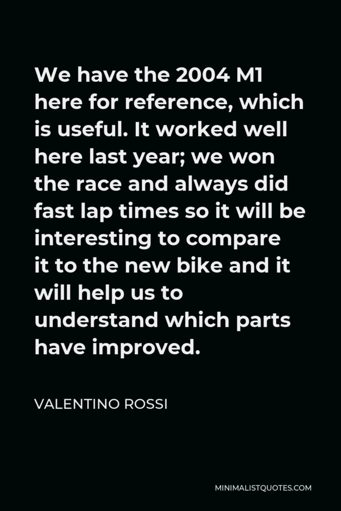 Valentino Rossi Quote - We have the 2004 M1 here for reference, which is useful. It worked well here last year; we won the race and always did fast lap times so it will be interesting to compare it to the new bike and it will help us to understand which parts have improved.