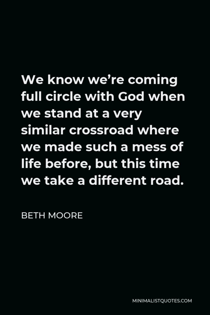 Beth Moore Quote - We know we’re coming full circle with God when we stand at a very similar crossroad where we made such a mess of life before, but this time we take a different road.