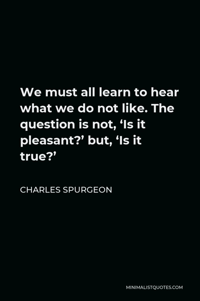 Charles Spurgeon Quote - We must all learn to hear what we do not like. The question is not, ‘Is it pleasant?’ but, ‘Is it true?’