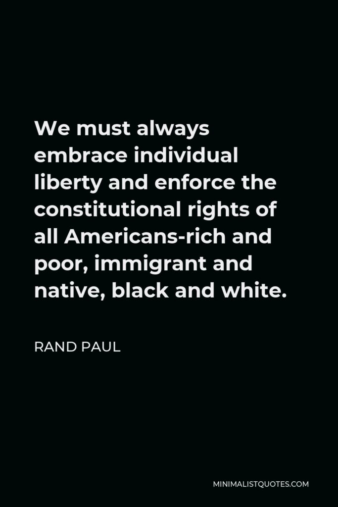 Rand Paul Quote - We must always embrace individual liberty and enforce the constitutional rights of all Americans-rich and poor, immigrant and native, black and white.