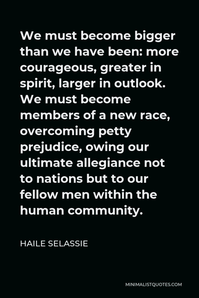 Haile Selassie Quote - We must become bigger than we have been: more courageous, greater in spirit, larger in outlook. We must become members of a new race, overcoming petty prejudice, owing our ultimate allegiance not to nations but to our fellow men within the human community.