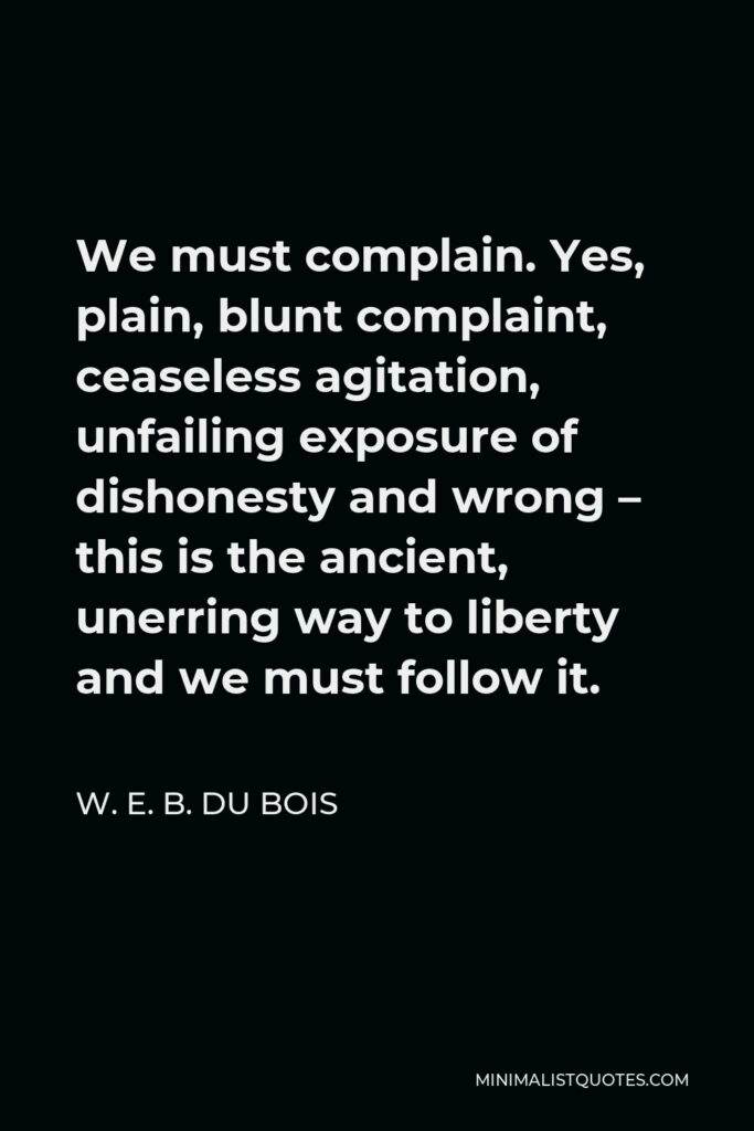 W. E. B. Du Bois Quote - We must complain. Yes, plain, blunt complaint, ceaseless agitation, unfailing exposure of dishonesty and wrong – this is the ancient, unerring way to liberty and we must follow it.