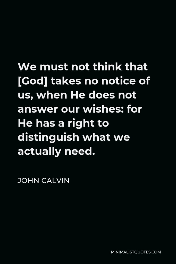 John Calvin Quote - We must not think that [God] takes no notice of us, when He does not answer our wishes: for He has a right to distinguish what we actually need.